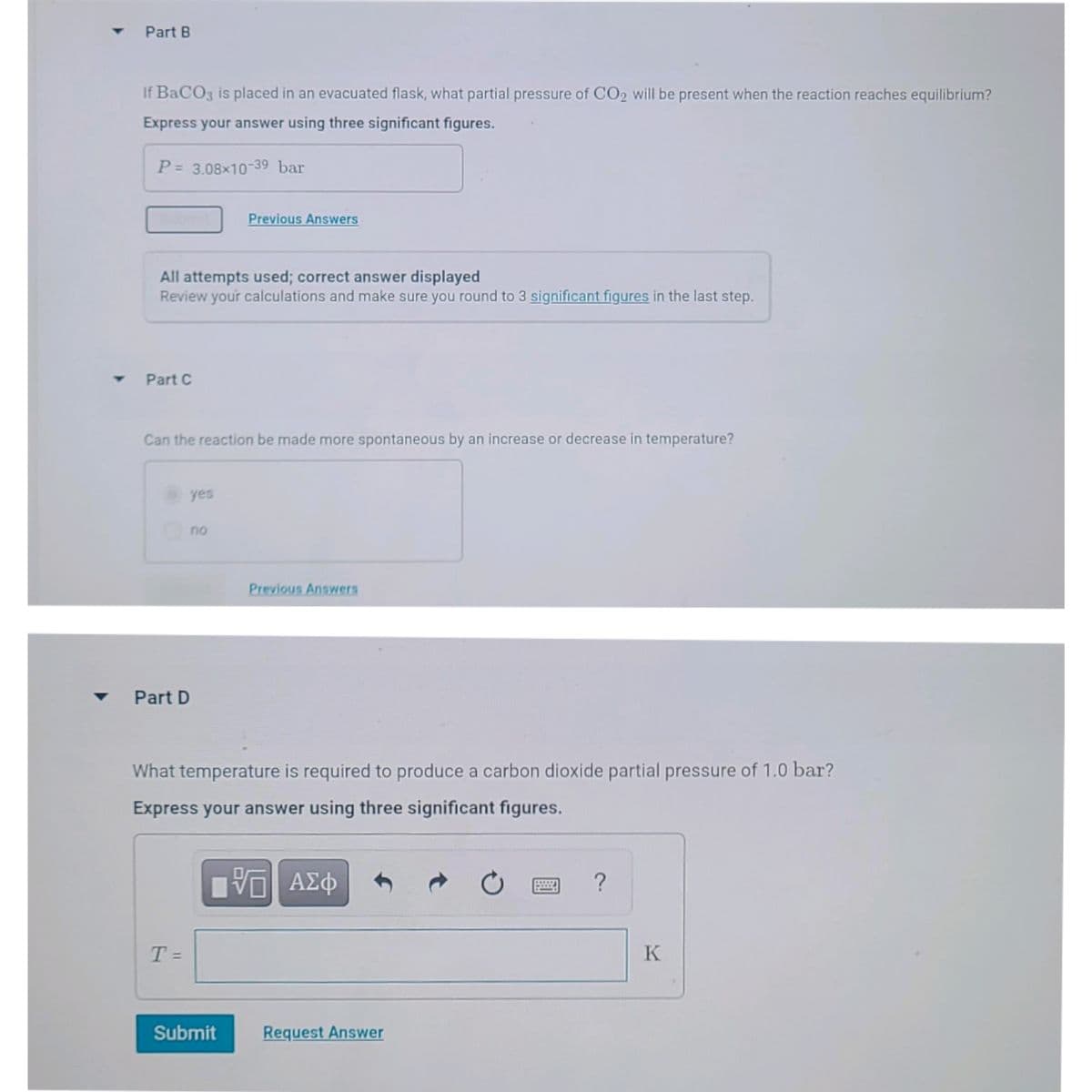 Part B
If BaCO3 is placed in an evacuated flask, what partial pressure of CO2 will be present when the reaction reaches equilibrium?
Express your answer using three significant figures.
P= 3.08x10-39 bar
Previous Answers
All attempts used; correct answer displayed
Review your calculations and make sure you round to 3 significant figures in the last step.
Part C
Can the reaction be made more spontaneous by an increase or decrease in temperature?
yes
no
Previous Answers
Part D
What temperature is required to produce a carbon dioxide partial pressure of 1.0 bar?
Express your answer using three significant figures.
ΑΣφ
T =
%3D
Submit
Request Answer
