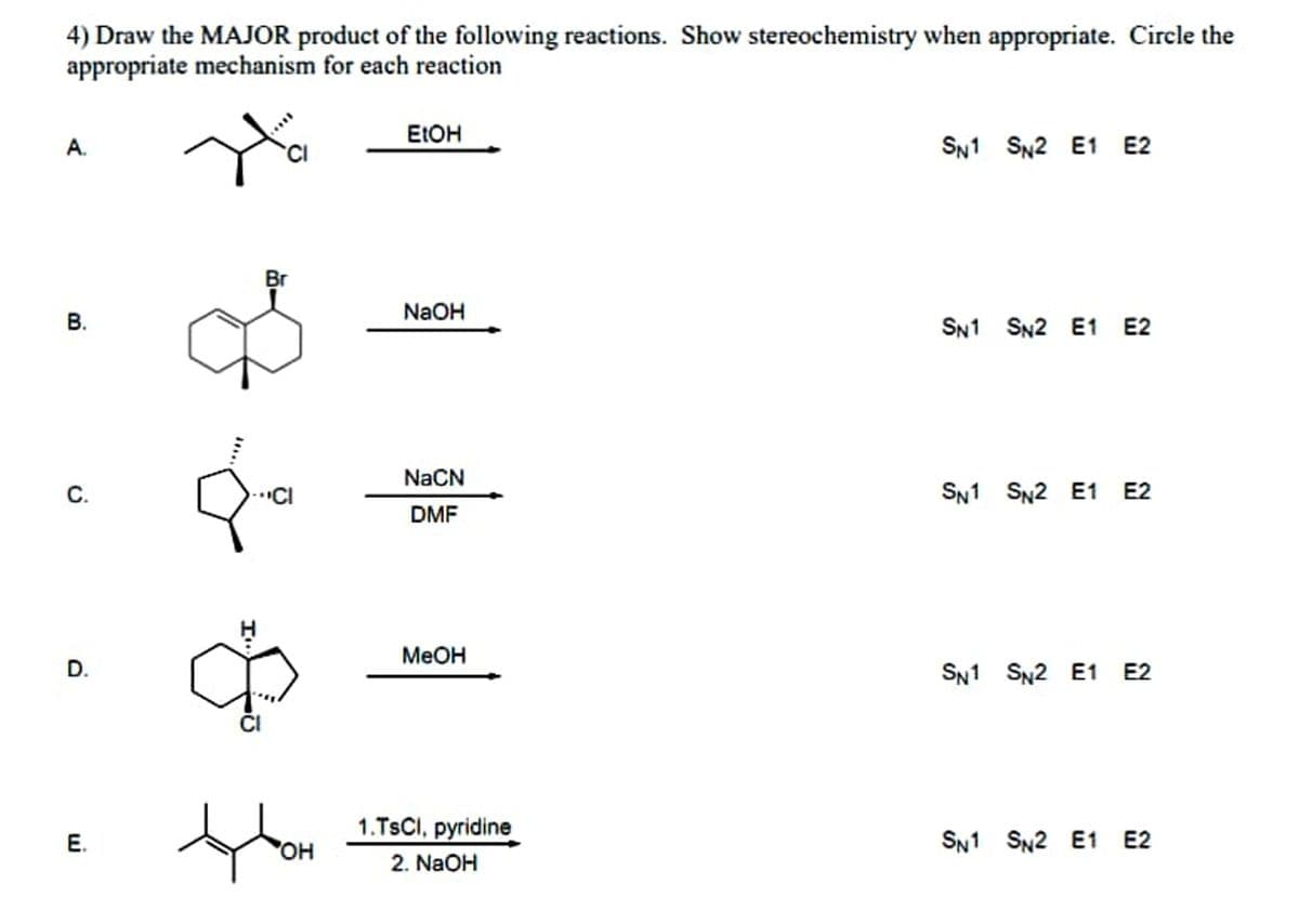 4) Draw the MAJOR product of the following reactions. Show stereochemistry when appropriate. Circle the
appropriate mechanism for each reaction
ELOH
А.
SN1 SN2 E1 E2
Br
NaOH
SN1 SN2 E1 E2
NaCN
"CI
SN1 SN2 E1 E2
DMF
Меон
SN1 SN2 E1 E2
1.TSCI, pyridine
2. NaOH
E.
OH
SN1 SN2 E1 E2
...
B.
D.
