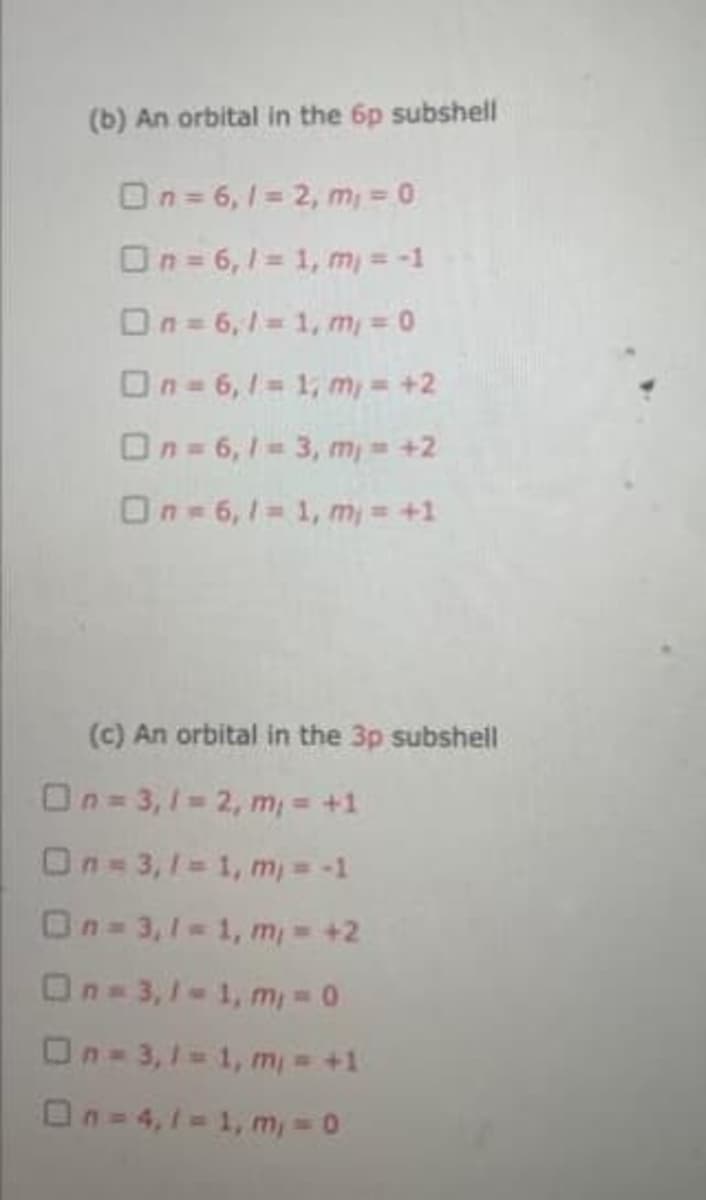 (b) An orbital in the 6p subshell
On= 6,1 = 2, m = 0
On= 6,1 1, m = -1
On= 6,1= 1, m, = 0
On= 6,1 1, m, = +2
On= 6, 1= 3, m, = +2
On=6,1 1, m = +1
(c) An orbital in the 3p subshell
On= 3,1- 2, m, = +1
On=3,1= 1, m, = -1
On= 3,1=1, m, = +2
On-3,1-1, m, = 0
On-3,1 1, m, = +1
On= 4,1= 1, m, 0
