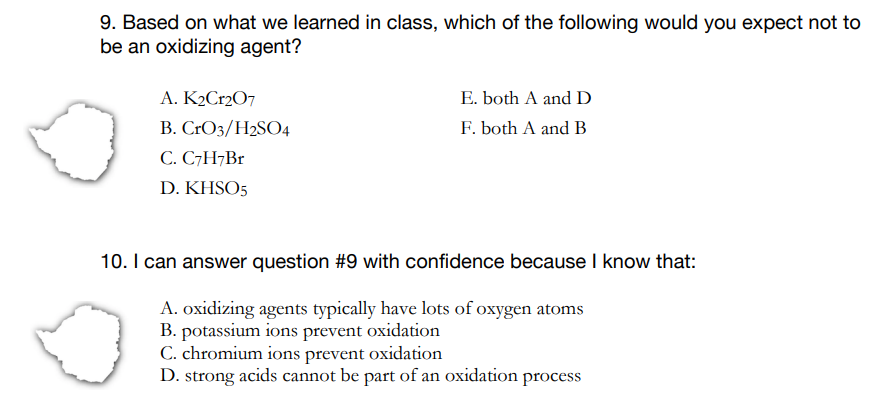 9. Based on what we learned in class, which of the following would you expect not to
be an oxidizing agent?
E. both A and D
F. both A and B
A. K2Cr207
B. CrO3/H2S04
C. C7H¬B1
D. KHSO5
10. I can answer question #9 with confidence because I know that:
A. oxidizing agents typically have lots of oxygen atoms
B. potassium ions prevent oxidation
C. chromium ions prevent oxidation
D. strong acids cannot be part of an oxidation process
