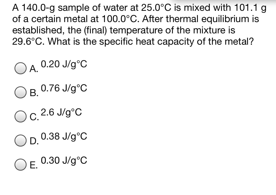 A 140.0-g sample of water at 25.0°C is mixed with 101.1 g
of a certain metal at 100.0°C. After thermal equilibrium is
established, the (final) temperature of the mixture is
29.6°C. What is the specific heat capacity of the metal?
0.20 J/g°C
А.
0.76 J/g°C
В.
2.6 J/g°C
С.
0.38 J/g°C
D.
0.30 J/g°C
Е.
