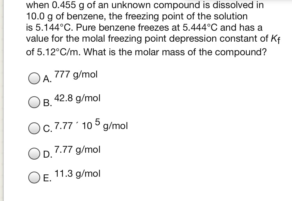 when 0.455 g of an unknown compound is dissolved in
10.0 g of benzene, the freezing point of the solution
is 5.144°C. Pure benzene freezes at 5.444°C and has a
value for the molal freezing point depression constant of Kf
of 5.12°C/m. What is the molar mass of the compound?
777 g/mol
А.
42.8 g/mol
В.
Oc. 7.77´ 10 ° g/mol
7.77 g/mol
D.
11.3 g/mol
O E.
