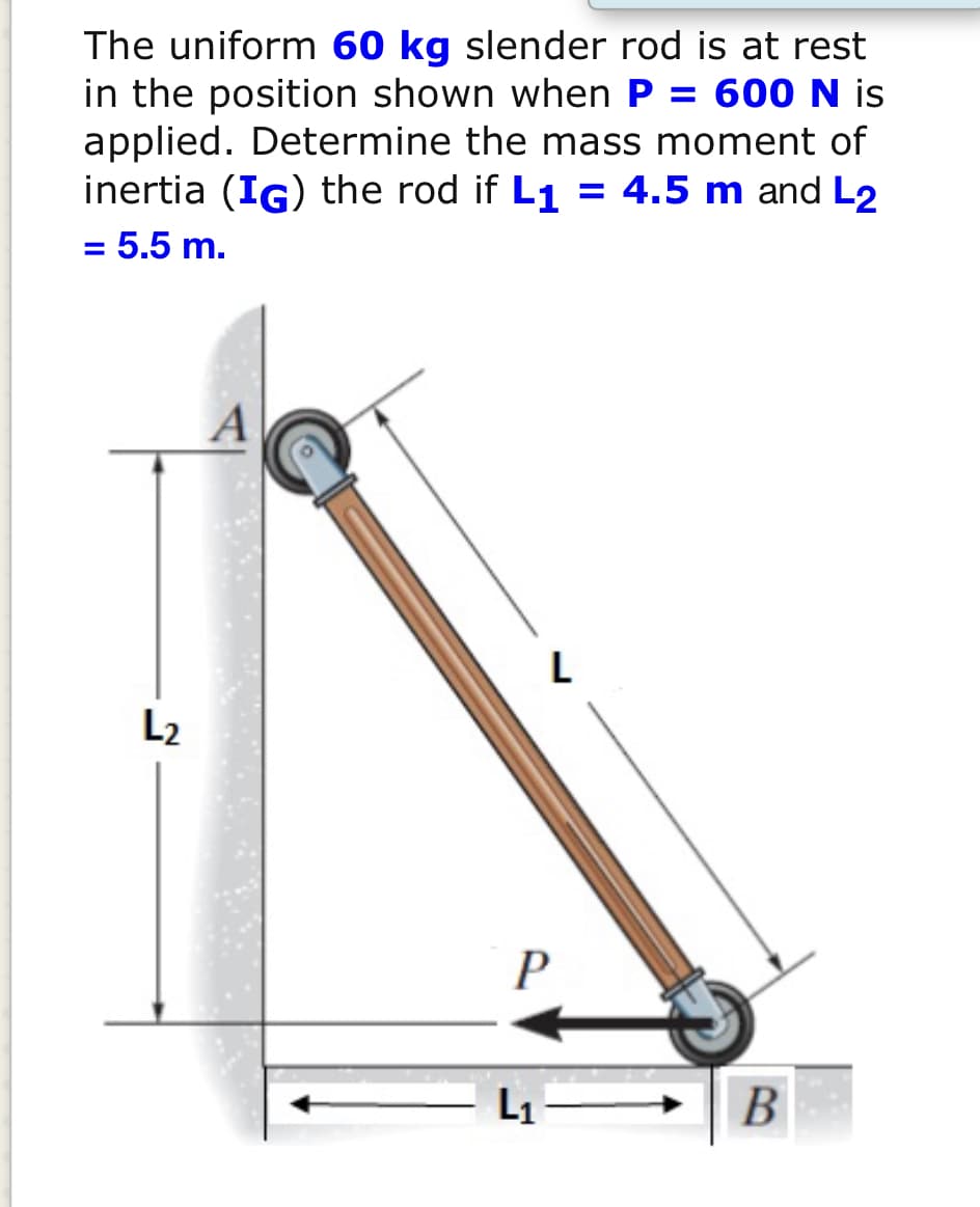 The uniform 60 kg slender rod is at rest
in the position shown when P = 600N is
applied. Determine the mass moment of
inertia (IG) the rod if L1 = 4.5 m and L2
= 5.5 m.
A
L
L2
L1
B
