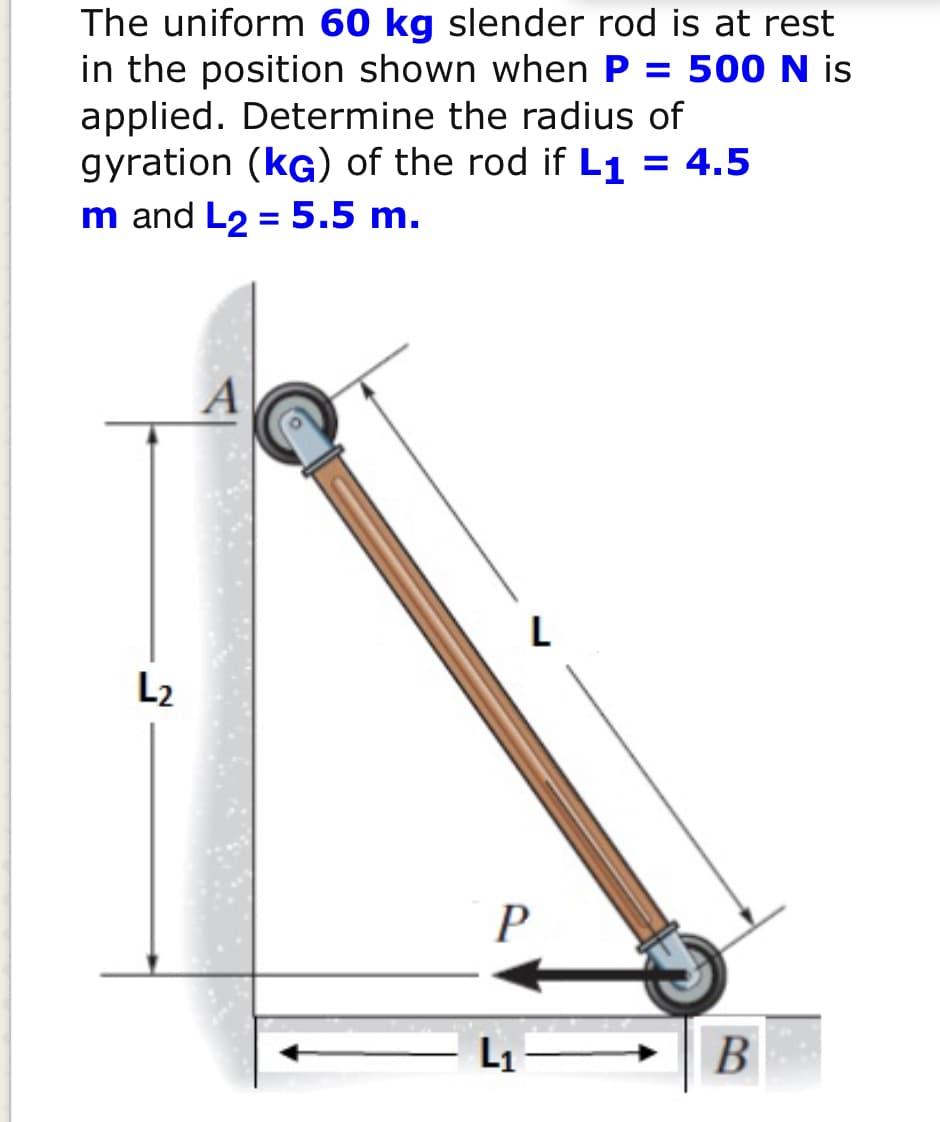 The uniform 60 kg slender rod is at rest
in the position shown when P = 500 N is
applied. Determine the radius of
gyration (kG) of the rod if L1 = 4.5
m and L2 = 5.5 m.
L
L2
L1
B
