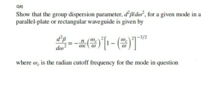 Q4)
Show that the group dispersion parameter, dßldo², for a given mode in a
parallel-plate or rectangular waveguide is given by
d²ß
da²
--*)*[-()*²
n
is the radian cutoff frequency for the mode in question