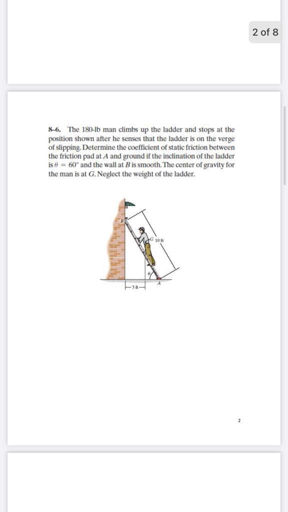 2 of 8
8-6. The 180-Ib man climbs up the ladder and stops at the
position shown after he senses that the ladder is on the verge
of slipping. Determine the coefficient of static friction between
the friction pad at A and ground if the inclination of the ladder
is e = 60° and the wall at B is smooth. The center of gravity for
the man is at G. Neglect the weight of the ladder.
10 f
2
