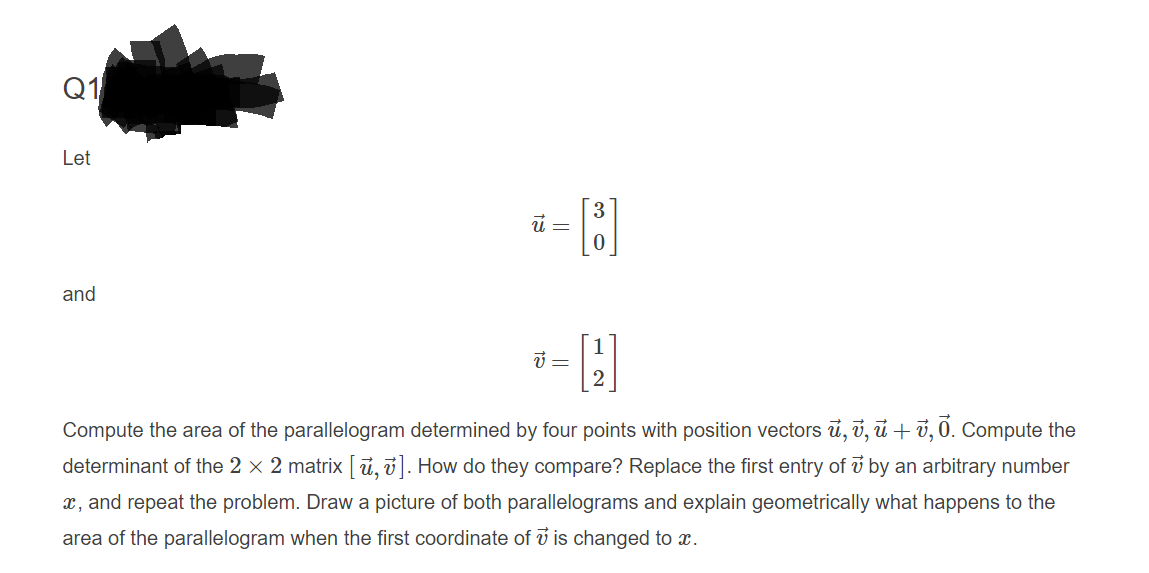 Q1
Let
and
Compute the area of the parallelogram determined by four points with position vectors ủ, v, ủ + ở, 0. Compute the
determinant of the 2 × 2 matrix [ ủ, ū]. How do they compare? Replace the first entry of v by an arbitrary number
x, and repeat the problem. Drawa picture of both parallelograms and explain geometrically what happens to the
area of the parallelogram when the first coordinate of ở is changed to x.
