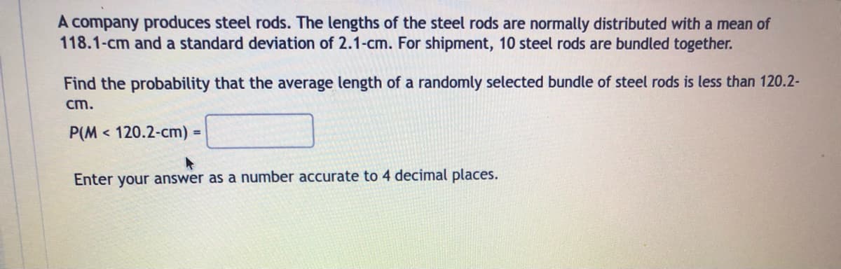 A company produces steel rods. The lengths of the steel rods are normally distributed with a mean of
118.1-cm and a standard deviation of 2.1-cm. For shipment, 10 steel rods are bundled together.
Find the probability that the average length of a randomly selected bundle of steel rods is less than 120.2-
cm.
P(M120.2-cm) =
Enter your answer as a number accurate to 4 decimal places.