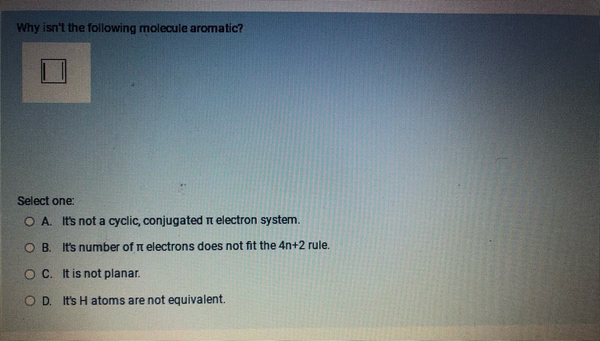 Why isn't the following molecule aromatic?
Select one:
OA. It's not a cyclic, conjugated electron system.
OB. It's number of electrons does not fit the 4n+2 rule.
OC. It is not planar.
OD. It's H atoms are not equivalent.