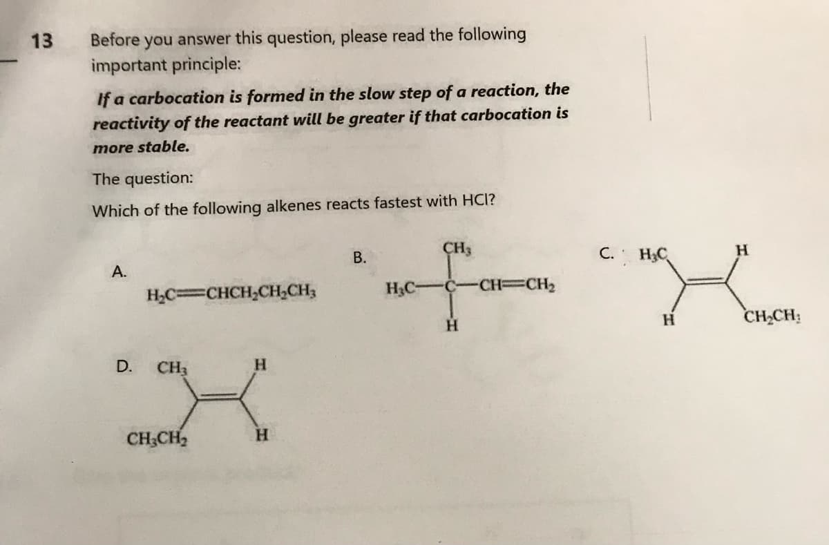 13
Before you answer this question, please read the following
important principle:
If a carbocation is formed in the slow step of a reaction, the
reactivity of the reactant will be greater if that carbocation is
more stable.
The question:
Which of the following alkenes reacts fastest with HCI?
A.
D.
H₂C=CHCH₂CH₂CH₂
CH3
CH₂CH₂
H
H
B.
H₂C-
CH3
C-CH=CH₂
H
C. H₂C
H
H
CH₂CH₂