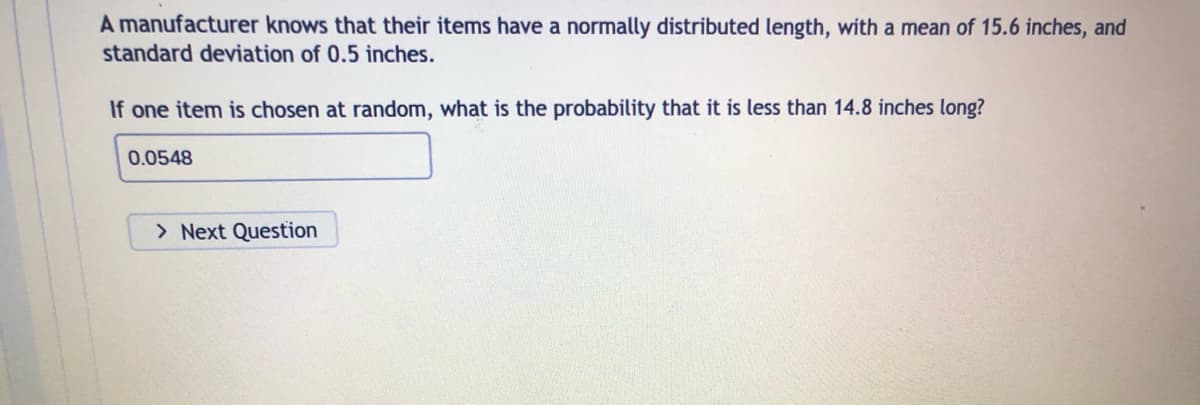 A manufacturer knows that their items have a normally distributed length, with a mean of 15.6 inches, and
standard deviation of 0.5 inches.
If one item is chosen at random, what is the probability that it is less than 14.8 inches long?
0.0548
> Next Question