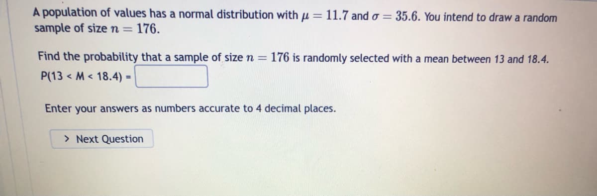 A population of values has a normal distribution with μ = 11.7 and o= 35.6. You intend to draw a random
sample of size n = 176.
Find the probability that a sample of size n = 176 is randomly selected with a mean between 13 and 18.4.
P(13M 18.4) =
Enter your answers as numbers accurate to 4 decimal places.
> Next Question