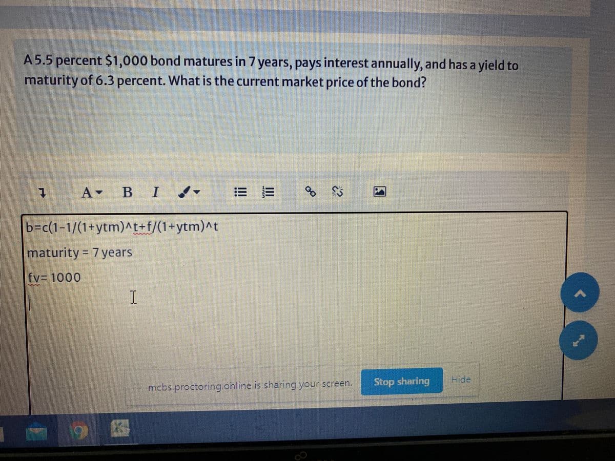 A5.5 percent $1,000 bond matures in 7 years, pays interest annually, and has a yield to
maturity of 6.3 percent. What is the current market price of the bond?
1.
A-
B I
b=c(1-1/(1+ytm)^t+f/(1+ytm)^t
maturity% D7years
fv3 1000
I.
mcbs.proctoring.online is sharing your screen.
Stop sharing Fide
|图
