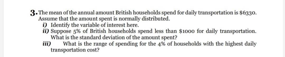 3.The mean of the annual amount British households spend for daily transportation is $6330.
Assume that the amount spent is normally distributed.
i) Identify the variable of interest here.
ii) Suppose 5% of British households spend less than $1000 for daily transportation.
What is the standard deviation of the amount spent?
iii)
What is the range of spending for the 4% of households with the highest daily
