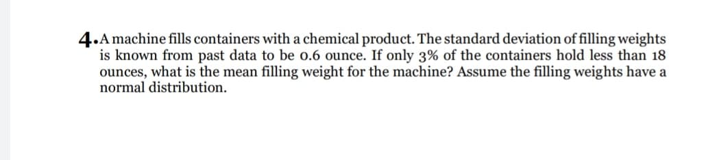4.A machine fills containers with a chemical product. The standard deviation of filling weights
is known from past data to be o.6 ounce. If only 3% of the containers hold less than 18
ounces, what is the mean filling weight for the machine? Assume the filling weights have a
normal distribution.
