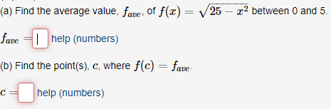 (a) Find the average value, fave: of f(x)= /25 – x2 between 0 and 5.
fave =1 help (numbers)
(b) Find the point(s), c, where f(c) = fave-
help (numbers)
