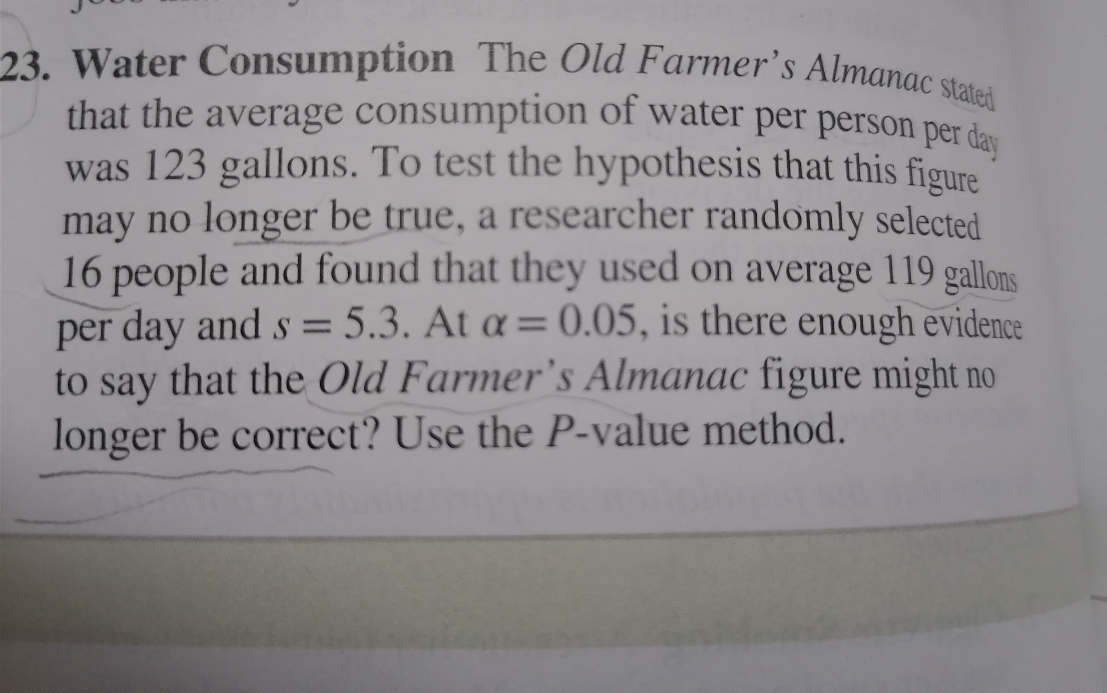 Water Consumption The Old Farmer's Almanac stated
that the average consumption of water per person per da
was 123 gallons. To test the hypothesis that this figure
may no longer be true, a researcher randomly selected
16 people and found that they used on average 119 gallons
per day and s = 5.3. At a = 0.05, is there enough evidence
S%3=
to say that the Old Farmer's Almanac figure might no
