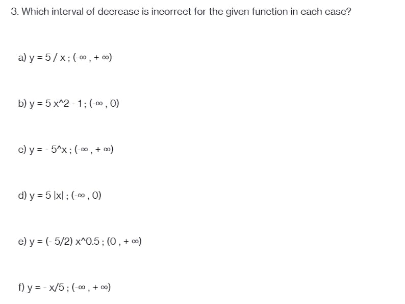 3. Which interval of decrease is incorrect for the given function in each case?
a) y = 5/x; (-0, + »)
b) y = 5 x^2 - 1; (-∞, 0)
c) y = - 5^x; (-00 , + o0)
d) y = 5 |x| ; (-00, 0)
e) y = (- 5/2) x^0.5; (0, + «)
f) y = - x/5; (-00, + 0)
