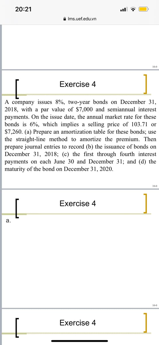 20:21
A Ims.uef.edu.vn
Exercise 4
A company issues 8%, two-year bonds on December 31,
2018, with a par value of $7,000 and semiannual interest
payments. On the issue date, the annual market rate for these
bonds is 6%, which implies a selling price of 103.71 or
$7,260. (a) Prepare an amortization table for these bonds; use
the straight-line method to amortize the premium. Then
prepare journal entries to record (b) the issuance of bonds on
December 31, 2018; (c) the first through fourth interest
payments on each June 30 and December 31; and (d) the
maturity of the bond on December 31, 2020.
10-0
Exercise 4
а.
10-0
Exercise 4

