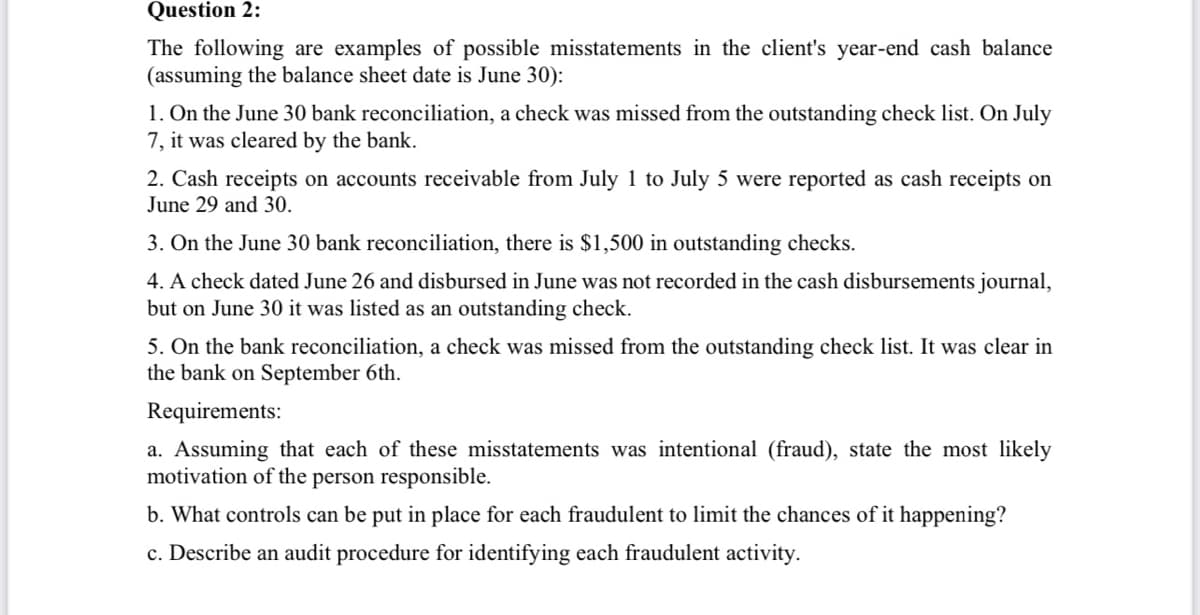 Question 2:
The following are examples of possible misstatements in the client's year-end cash balance
(assuming the balance sheet date is June 30):
1. On the June 30 bank reconciliation, a check was missed from the outstanding check list. On July
7, it was cleared by the bank.
2. Cash receipts on accounts receivable from July 1 to July 5 were reported as cash receipts on
June 29 and 30.
3. On the June 30 bank reconciliation, there is $1,500 in outstanding checks.
4. A check dated June 26 and disbursed in June was not recorded in the cash disbursements journal,
but on June 30 it was listed as an outstanding check.
5. On the bank reconciliation, a check was missed from the outstanding check list. It was clear in
the bank on September 6th.
Requirements:
a. Assuming that each of these misstatements was intentional (fraud), state the most likely
motivation of the person responsible.
b. What controls can be put in place for each fraudulent to limit the chances of it happening?
c. Describe an audit procedure for identifying each fraudulent activity.
