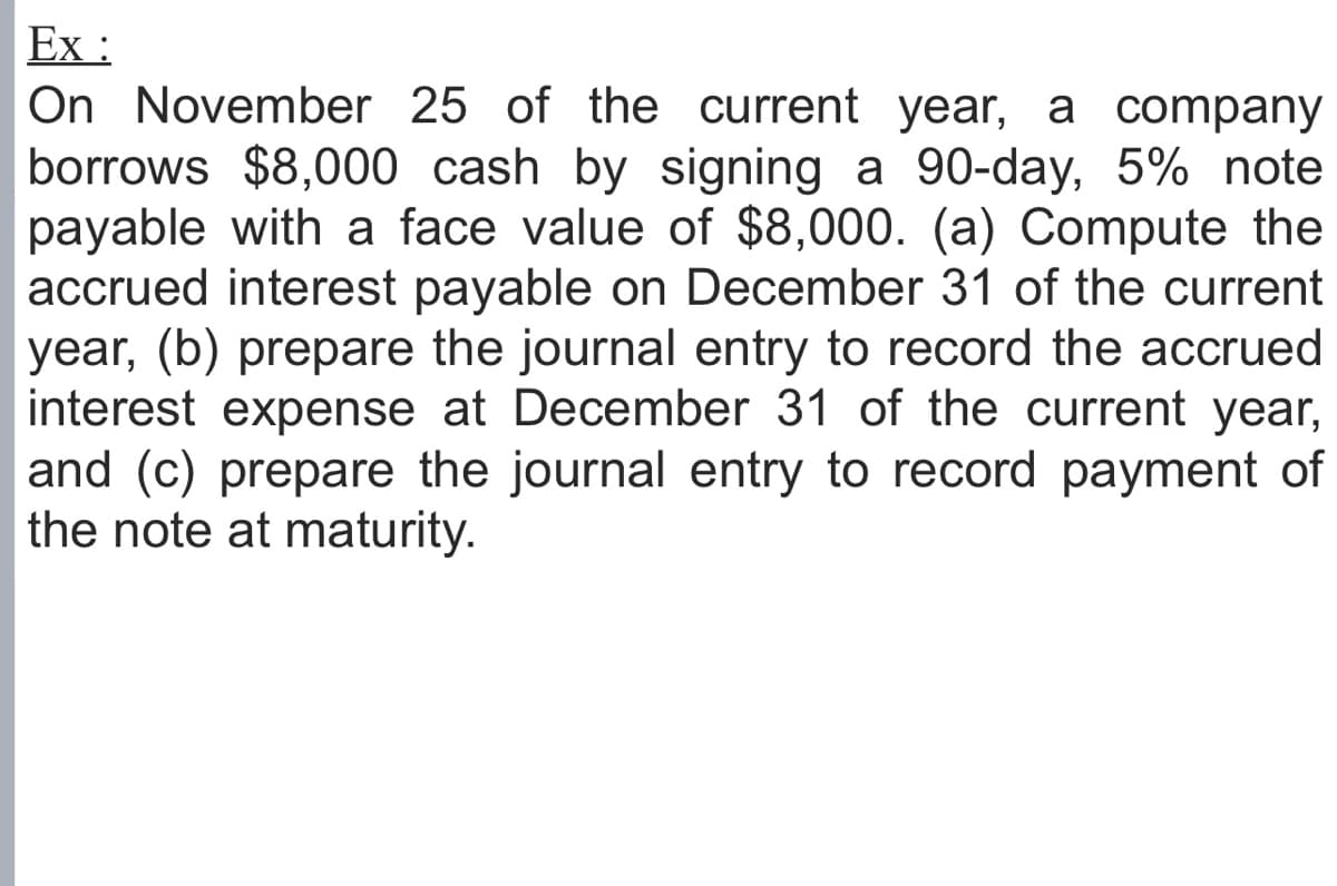 Ex :
On November 25 of the current year, a company
borrows $8,000 cash by signing a 90-day, 5% note
payable with a face value of $8,000. (a) Compute the
accrued interest payable on December 31 of the current
year, (b) prepare the journal entry to record the accrued
interest expense at December 31 of the current year,
and (c) prepare the journal entry to record payment of
the note at maturity.
