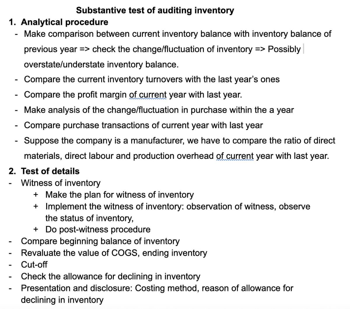 Substantive test of auditing inventory
1. Analytical procedure
Make comparison between current inventory balance with inventory balance of
previous year => check the change/fluctuation of inventory => Possibly
overstate/understate inventory balance.
Compare the current inventory turnovers with the last year's ones
Compare the profit margin of current year with last year.
Make analysis of the change/fluctuation in purchase within the a year
Compare purchase transactions of current year with last year
Suppose the company is a manufacturer, we have to compare the ratio of direct
materials, direct labour and production overhead of current year with last year.
2. Test of details
Witness of inventory
+ Make the plan for witness of inventory
+ Implement the witness of inventory: observation of witness, observe
the status of inventory,
+ Do post-witness procedure
Compare beginning balance of inventory
Revaluate the value of COGS, ending inventory
Cut-off
Check the allowance for declining in inventory
Presentation and disclosure: Costing method, reason of allowance for
declining in inventory
