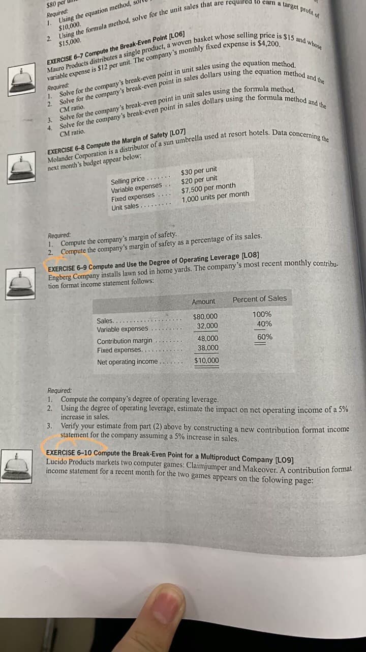 $80 per
Required:
1. Using the equation method, sol
S10,000.
$15,000.
EXERCISE 6-7 Compute the Break-Even Point [LO6]
Required:
2.
Sov
CM ratio.
CM ratio.
EXERCISE 6-8 Compute the Margin of Safety [LO7]
next month's budget appear below:
Selling price .. .
Variable expenses ..
Fixed expenses ....
Unit sales........
$30 per unit
$20 per unit
$7,500 per month
1,000 units per month
Required:
1. Compute the company's margin of safety.
2. Compute the company's margin of safety as a percentage of its sales.
EXERCISE 6-9 Compute and Use the Degree of Operating Leverage [L08]
Engberg Company installs lawn sod in home yards. The company's most recent monthly contribu.
tion format income statement follows:
Amount
Percent of Sales
Sales.
Variable expenses
$80,000
100%
32,000
40%
Contribution margin
48,000
Fixed expenses.
60%
38,000
Net operating income....
$10,000
Required:
1. Compute the company's degree of operating leverage.
2. Using the degree of operating leverage, estimate the impact on net operating income of a 5%
increase in sales.
3. Verify your estimate from part (2) above by constructing a new contribution format income
statement for the company assuming a 5% increase in sales.
EXERCISE 6-10 Compute the Break-Even Point for a Multiproduct Company LO9]
Lucido Products markets two computer games: Claimjumper and Makeover. A contribution format
income statement for a recent month for the two games appears on the folowing page:
