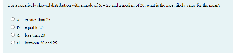 For a negatively skewed distribution with a mode of X= 25 and a median of 20, what is the most likely value for the mean?
O a. greater than 25
O b. equal to 25
O c. less than 20
O d. between 20 and 25
