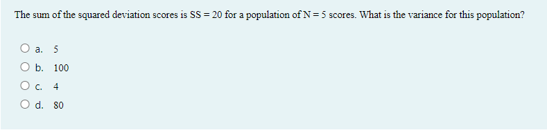 The sum of the squared deviation scores is SS = 20 for a population of N = 5 scores. What is the variance for this population?
O a. 5
b. 100
O c.
4
O d. 80
