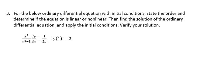3. For the below ordinary differential equation with initial conditions, state the order and
determine if the equation is linear or nonlinear. Then find the solution of the ordinary
differential equation, and apply the initial conditions. Verify your solution.
x²dy
y (1) = 2
y²-3 dx
2y