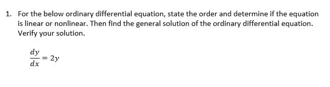 1. For the below ordinary differential equation, state the order and determine if the equation
is linear or nonlinear. Then find the general solution of the ordinary differential equation.
Verify your solution.
dy
dx
= 2y