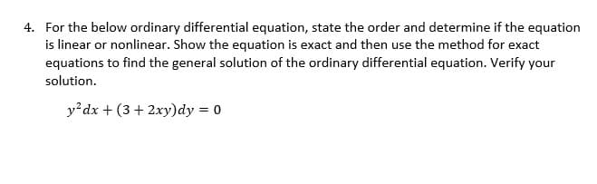 4. For the below ordinary differential equation, state the order and determine if the equation
is linear or nonlinear. Show the equation is exact and then use the method for exact
equations to find the general solution of the ordinary differential equation. Verify your
solution.
y²dx + (3 + 2xy) dy = 0