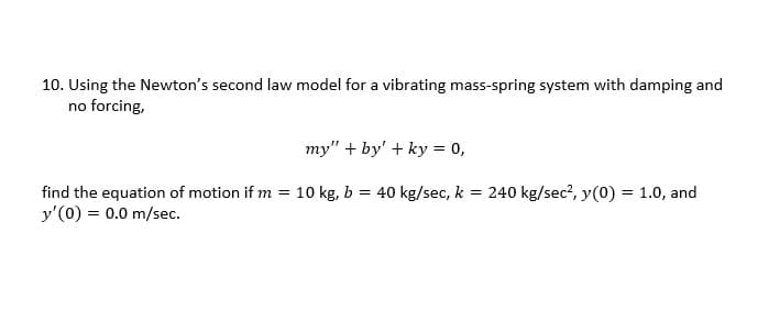 10. Using the Newton's second law model for a vibrating mass-spring system with damping and
no forcing,
my" + by' + ky = 0,
find the equation of motion if m= 10 kg, b = 40 kg/sec, k = 240 kg/sec², y(0) = 1.0, and
y'(0) = 0.0 m/sec.