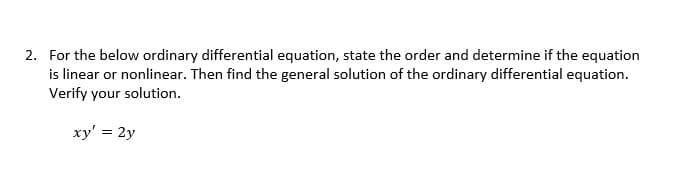 2. For the below ordinary differential equation, state the order and determine if the equation
is linear or nonlinear. Then find the general solution of the ordinary differential equation.
Verify your solution.
xy' = 2y