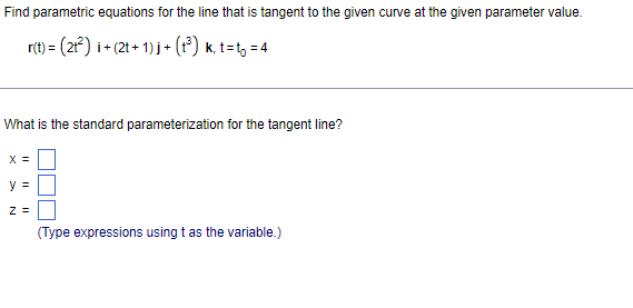 Find parametric equations for the line that is tangent to the given curve at the given parameter value.
r(t) = (2) i+ (2t + 1) j + (t°) k, t=t, = 4
What is the standard parameterization for the tangent line?
X =
y =
Z =
(Type expressions using t as the variable.)
