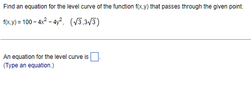 Find an equation for the level curve of the function f(x,y) that passes through the given point.
f(x.y) = 100 – 4x2 - 4y?, (V3,3/3)
An equation for the level curve is
(Type an equation.)

