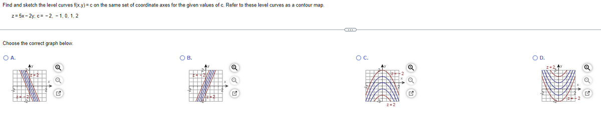 Find and sketch the level curves f(x.y) =c on the same set of coordinate axes for the given values of c. Refer to these level curves as a contour map.
z= 5x - 2y; c= -2, - 1, 0, 1, 2
Choose the correct graph below.
O A.
OB.
OC.
OD.
