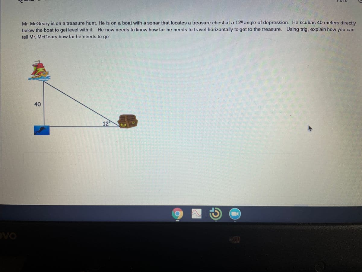 Mr. McGeary is on a treasure hunt. He is on a boat with a sonar that locates a treasure chest at a 12° angle of depression. He scubas 40 meters directly
below the boat to get level with it. He now needs to know how far he needs to travel horizontally to get to the treasure. Using trig, explain how you can
tell Mr. McGeary how far he needs to go:
40
12
OVO
