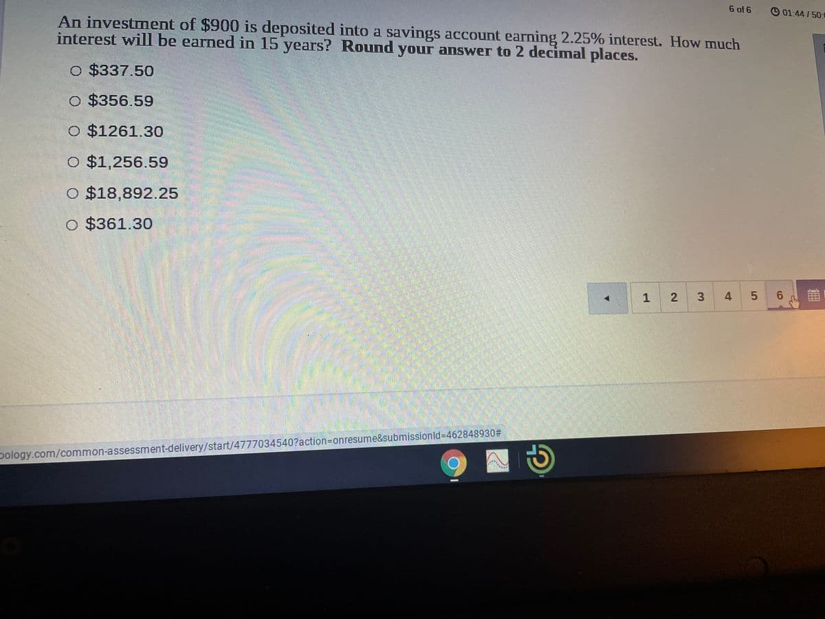 6 of 6
O 01:44 / 50:
An investment of $900 is deposited into a savings account earning 2.25% interest. How much
interest will be earned in 15 years? Round your answer to 2 decimal places.
O $337.50
O $356.59
O $1261.30
O $1,256.59
O $18,892.25
O $361.30
1 2
6.
pology.com/common-assessment-delivery/start/4777034540?action=Donresume&submissionld=462848930#
4-
3.
