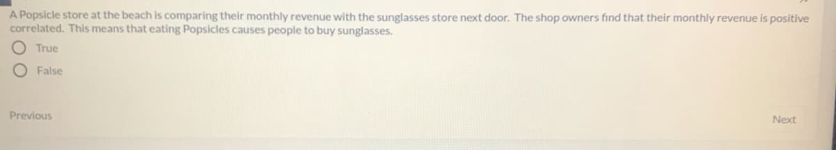 A Popsicle store at the beach is comparing their monthly revenue with the sunglasses store next door. The shop owners find that their monthly revenue is positive
correlated. This means that eating Popsicles causes people to buy sunglasses.
True
False
Previous
Next
OO
