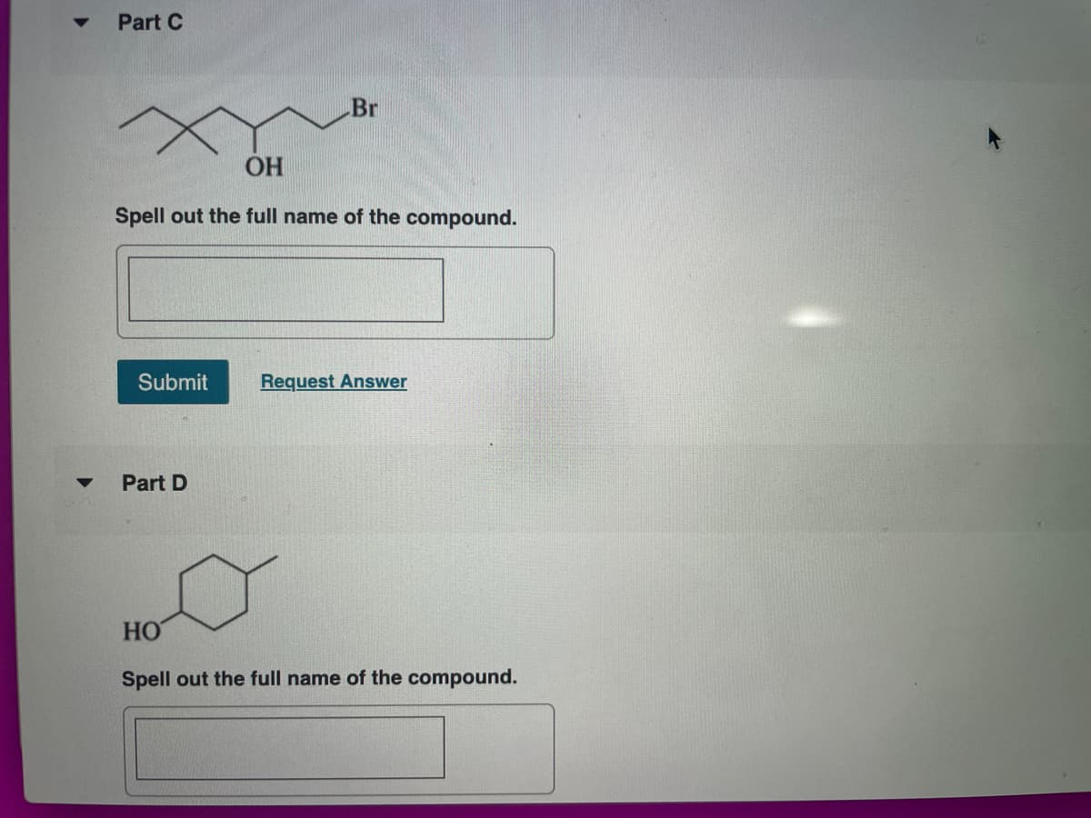 Part C
Br
OH
Spell out the full name of the compound.
Submit
Request Answer
Part D
HO
Spell out the full name of the compound.
