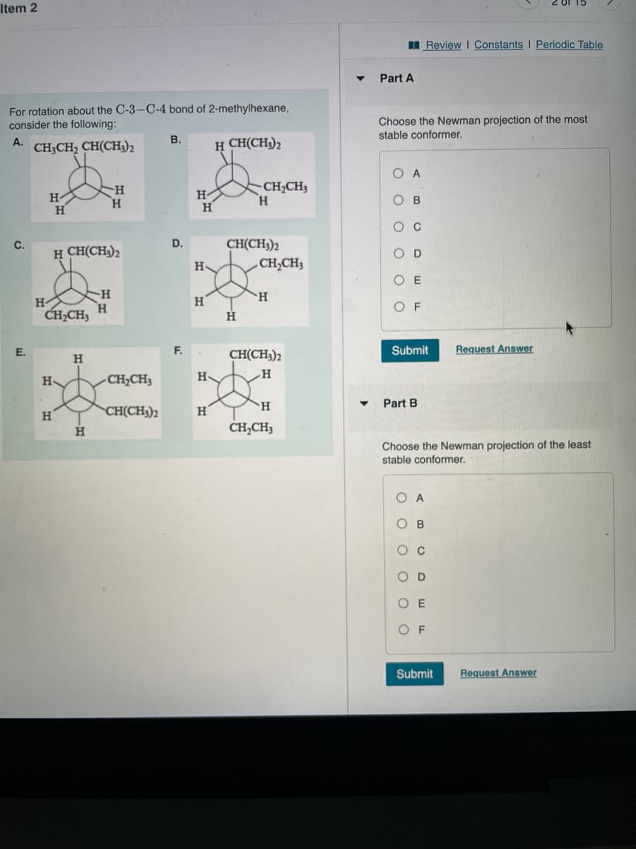 Item 2
I Review I Constants I Periodic Table
Part A
For rotation about the C-3-C-4 bond of 2-methylhexane,
consider the following:
Choose the Newman projection of the most
stable conformer.
В.
A.
CH3CH, CH(CH3)2
H CH(CH3)2
H-
H
CH2CH3
H.
H-
H.
CH(CH3)2
CH,CH3
C.
D.
H CH(CH3)2
D
H-
O E
H.
H-
H
CH,CH3
H
E.
F.
Submit
Request Answer
H
CH(CH;)2
H
CH,CH3
H
H
Part B
CH(CH3)2
H
H.
CH,CH3
Choose the Newman projection of the least
stable conformer.
O A
о в
Oc
O D
O E
O F
Submit
Request Answer
оооо оо
