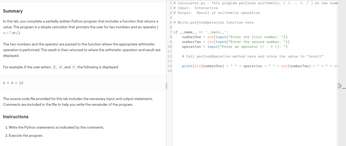 1 # Calculator.py - This program performs arithmetic, ( +. -, *. / ) on two numb
2 # Input:
Interactive
Summary
3 # Output:
Result of arithmetic operation
4
In this lab, you complete a partially written Python program that includes a function that returns a
5 # Write performOperation function here
value. The program is a simple calculator that prompts the user for two numbers and an operator (
+, -, *, or / ).
7 if -_name_- == '-_main__':
numberOne = int(input("Enter the first number: "))
numberTwo = int(input("Enter the second number: "))
operation = input("Enter an operator (+ - * /): ")
8
The two numbers and the operator are passed to the function where the appropriate arithmetic
10
operation is performed. The result is then returned to where the arithmetic operation and result are
11
displayed.
12
# Call performOperation method here and store the value in "result"
13
For example, if the user enters 3, 4, and *, the following is displayed:
14
print(str(numberOne) + " " + operation +
I" I" + str(numberTwo) + " = " + st
15
3 * 4 = 12
The source code file provided for this lab includes the necessary input and output statements.
Comments are included in the file to help you write the remainder of the program.
Instructions
1. Write the Python statements as indicated by the comments.
2. Execute the program.
