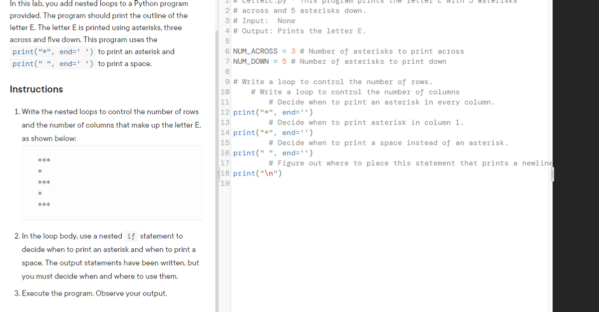 In this lab, you add nested loops to a Python program
provided. The program should print the outline of the
plin
2 # across and 5 asterisks down.
3 # Input: None
letter E. The letter E is printed using asterisks, three
4 # Output: Prints the letter E.
across and five down. This program uses the
5
print("*", end=' ') to print an asterisk and
') to print a space.
6 NUM_ACROSS = 3 # Number of asterisks to print across
7 NUM_DOWN = 5 # Number of asterisks to print down
print(" ", end='
8
9 # Write a loop to control the number of rows.
Instructions
10
# Write a loop to control the number of columns
11
# Decide when to print an asterisk in every column.
1. Write the nested loops to control the number of rows
|12 print("*", end='')
13
# Decide when to print asterisk in column 1.
and the number of columns that make up the letter E,
14 print("*", end='')
as shown below:
15
# Decide when to print a space instead of an asterisk.
16 print(" ", end='')
***
17
# Figure out where to place this statement that prints a newline
|18 print("\n")
***
19
***
2. In the loop body, use a nested if statement to
decide when to print an asterisk and when to print a
space. The output statements have been written, but
you must decide when and where to use them.
3. Execute the program. Observe your output.
