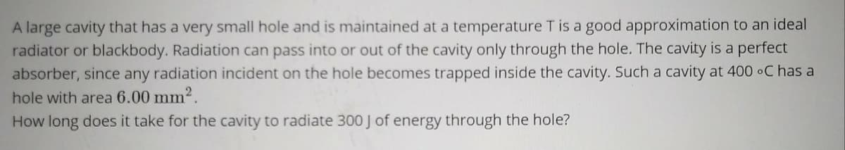 A large cavity that has a very small hole and is maintained at a temperature T is a good approximation to an ideal
radiator or blackbody. Radiation can pass into or out of the cavity only through the hole. The cavity is a perfect
absorber, since any radiation incident on the hole becomes trapped inside the cavity. Such a cavity at 400 •C has a
hole with area 6.00 mm2.
How long does it take for the cavity to radiate 300 J of energy through the hole?
