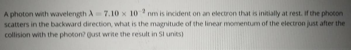 A photon with wavelength A 7.10 x 10 nm is incident on an electron that is initially at rest. If the photon
scatters in the backward direction, what is the magnitude of the linear momentum of the electron just after the
collision with the photon? (Just write the result in Sl units)
