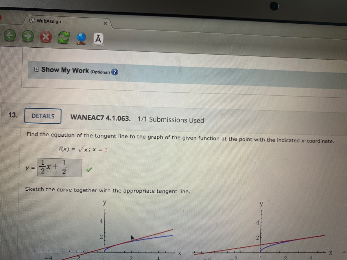 O WebAssign
E Show My Work (Optional) ?
13.
DETAILS
WANEAC7 4.1.063. 1/1 Submissions Used
Find the equation of the tangent line to the graph of the given function at the point with the indicated x-coordinate.
f(x) =
= Vx; x = 1
1.
y =
2
Sketch the curve together with the appropriate tangent line.
y
4.
4
2
2
X
4
4.

