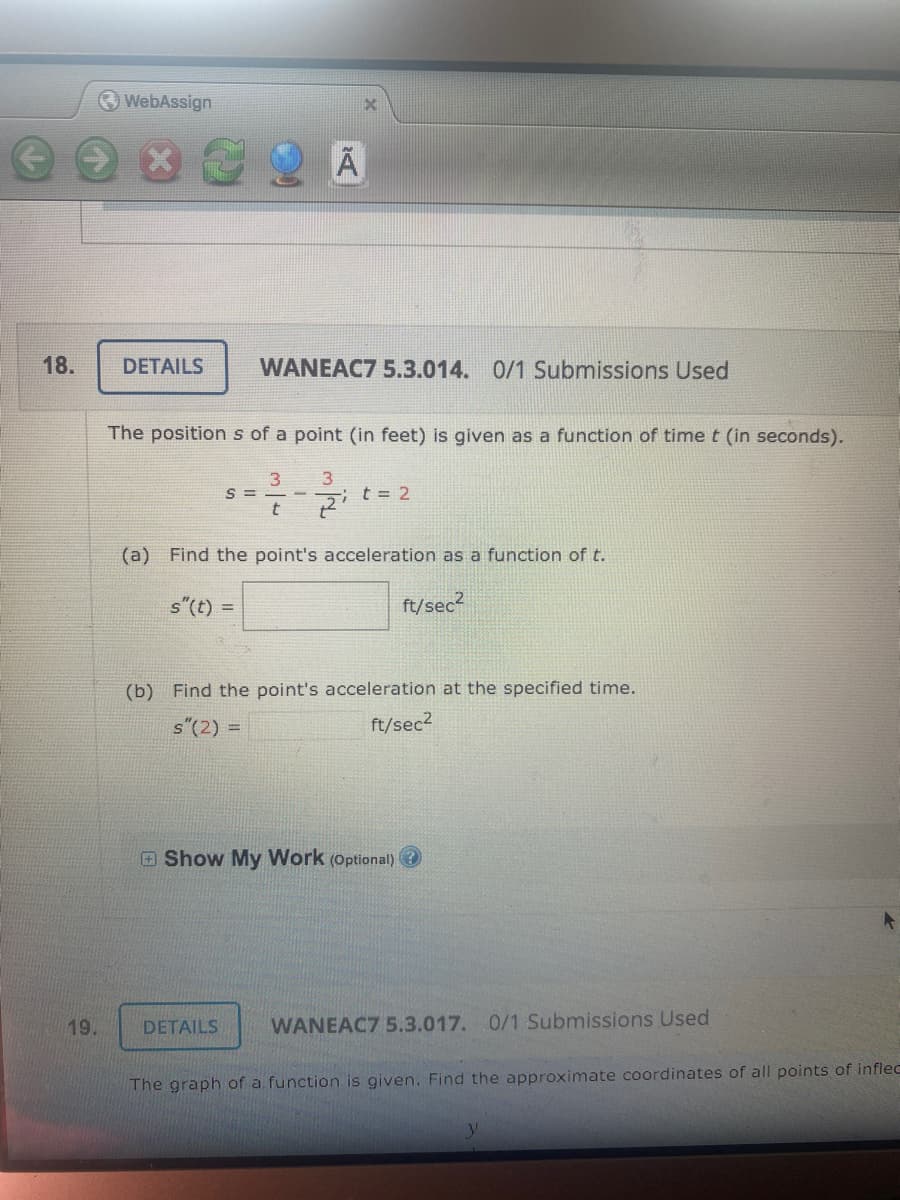 WebAssign
18.
DETAILS
WANEAC7 5.3.014. 0/1 Submissions Used
The position s of a point (in feet) is given as a function of time t (in seconds).
3.
S =
i t= 2
(a) Find the point's acceleration as a function of t.
s"(t) =
ft/sec?
(b) Find the point's acceleration at the specified time.
s"(2) =
ft/sec2
Show My Work (Optional) O
19.
DETAILS
WANEAC7 5.3.017. 0/1 Submissions Used
The graph of a function is given. Find the approximate coordinates of all points of inflec
