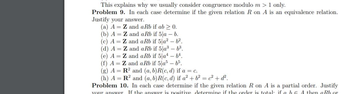 This explains why we usually consider congruence modulo m >1 only.
Problem 9. In each case determine if the given relation R on A is an equivalence relation.
Justify your answer.
(a) A = Z and a Rb if ab > 0.
(b) A = Z and aRb if 5|a – b.
(c) A = Z and aRb if 5 a2 – b².
(d) A = Z and a Rb if 5|a3 – 63.
(e) A = Z and aRb if 5 a4 - b4.
(f) A = Z and aRb if 5 a -65.
(g) A = R? and (a, b)R(c, d) if a = c.
(h) A = R? and (a, b)R(c, d) if a² + b² = c² + d.
Problem 10. In each case determine if the given relation R on A is a partial order. Justify
If the answer is positive determine if the order is total: if a b E A then aBh or
vour answer
