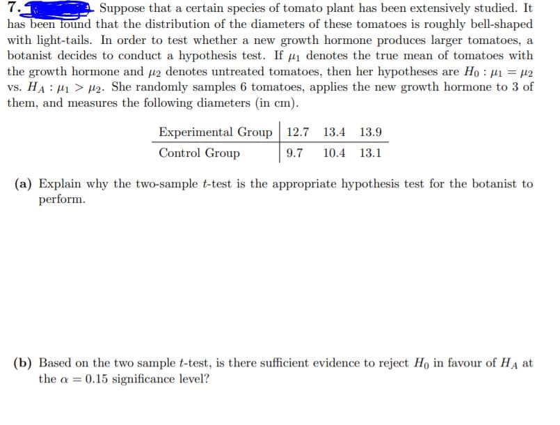 7.
has been found that the distribution of the diameters of these tomatoes is roughly bell-shaped
with light-tails. In order to test whether a new growth hormone produces larger tomatoes, a
botanist decides to conduct a hypothesis test. If u denotes the true mean of tomatoes with
the growth hormone and u2 denotes untreated tomatoes, then her hypotheses are Ho : 41 = µ2
vs. HA : µ1 > 42. She randomly samples 6 tomatoes, applies the new growth hormone to 3 of
them, and measures the following diameters (in cm).
Suppose that a certain species of tomato plant has been extensively studied. It
Experimental Group 12.7 13.4 13.9
Control Group
9.7
10.4
13.1
(a) Explain why the two-sample t-test is the appropriate hypothesis test for the botanist to
perform.
(b) Based on the two sample t-test, is there sufficient evidence to reject Ho in favour of HA at
the a = 0.15 significance level?
